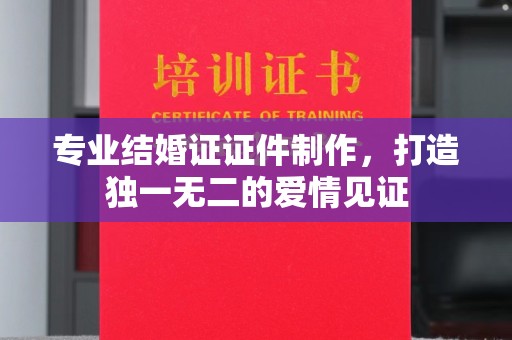 吉州专业结婚证证件制作，打造独一无二的爱情见证