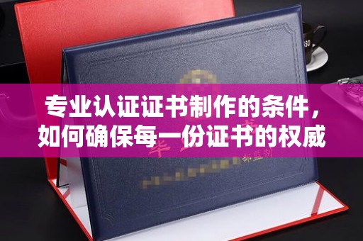 吉州专业认证证书制作的条件，如何确保每一份证书的权威与可信